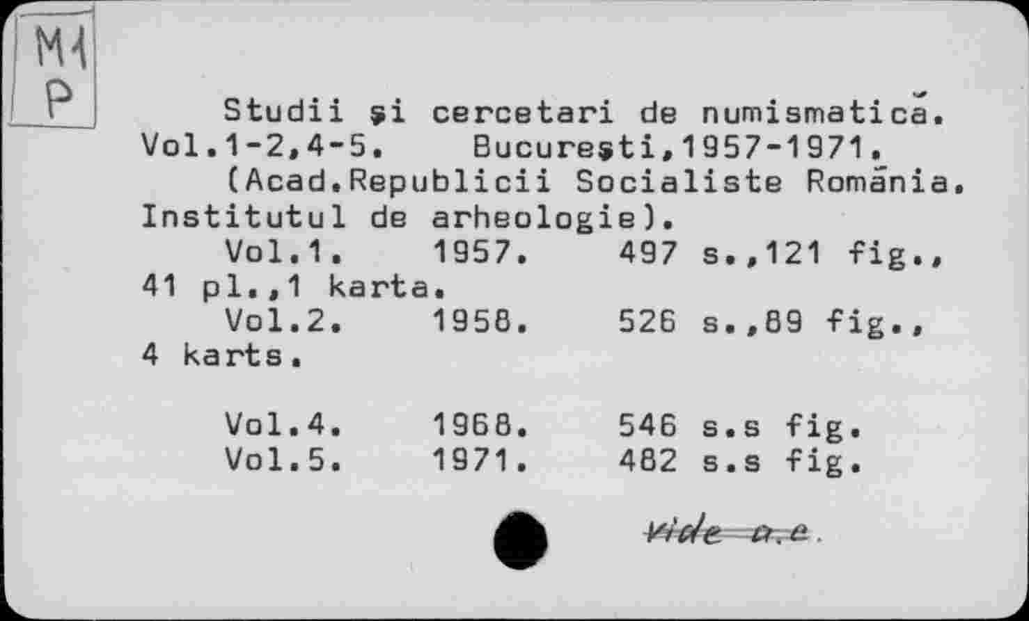 ﻿Ml
I Pl
Studii $i cercetari de numismatica. Vol.1-2,4-5. Bucuresti,1957-1971.
(Acad.Republicii Socialiste Romania Institutul de arheologie).
Vol.1.	1957.	497	s.,121 fig..
41 pl.,1 kart a	•		
Vol.2.	1958.	526	s.,89 fig.,
4 ka rt s .			
Vol.4.	19Б8.	546	s.s fig.
Vol.5.	1971.	482	s.s fig.
Vide. er. a.